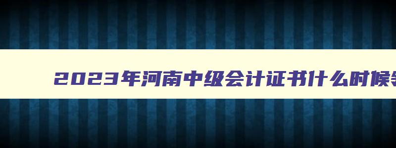 2023年河南中级会计证书什么时候领取的呢,2023年河南中级会计证书什么时候领取的