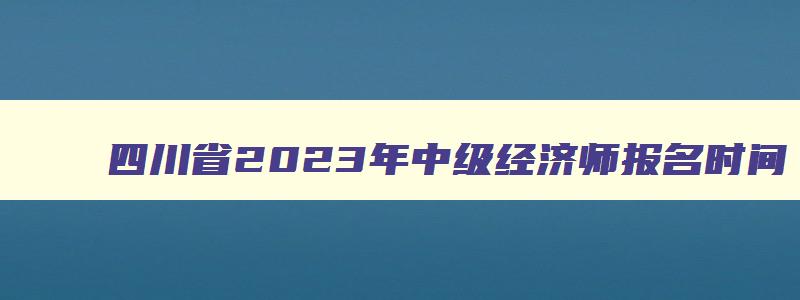 四川省2023年中级经济师报名时间,中级经济师2023年四川报名和考试时间