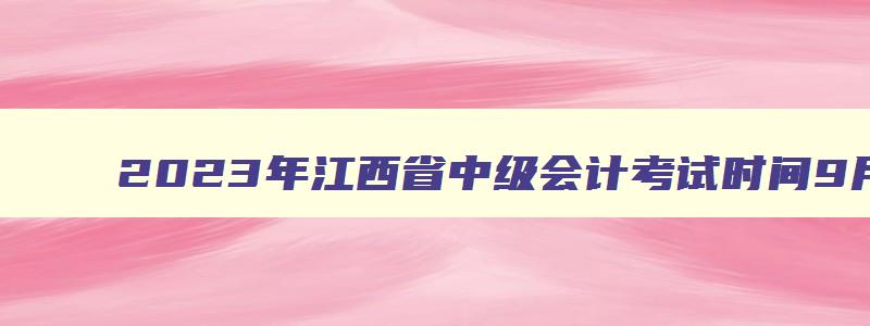 2023年江西省中级会计考试时间9月9日至10日（2023年江西省中级会计考试具体时间）