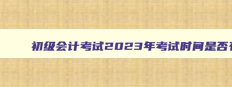 初级会计考试2023年考试时间是否有变更