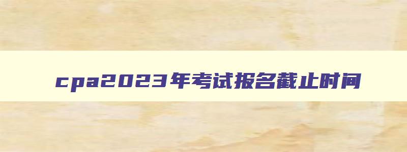 cpa2023年考试报名截止时间,cpa2023年报名时间