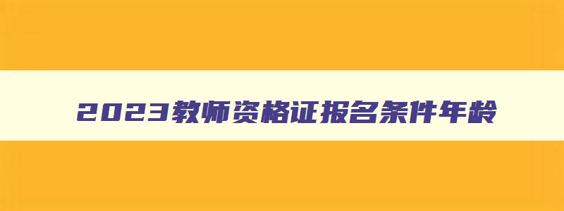 2023教师资格证报名条件年龄,2023年教师资格证报名条件