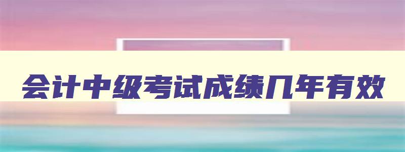 会计中级考试成绩几年有效,2023年会计中级成绩几年有效