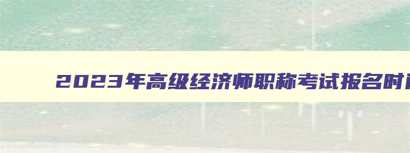 2023年高级经济师职称考试报名时间