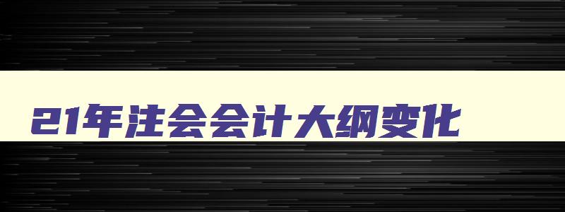 21年注会会计大纲变化,2023注会大纲什么时候公布