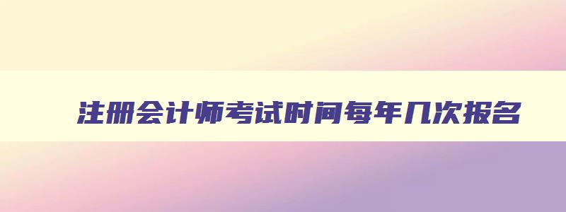 注册会计师考试时间每年几次报名,注册会计师考试时间每年几次