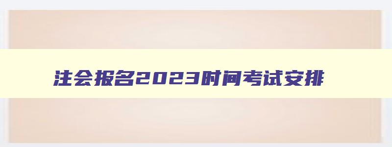 注会报名2023时间考试安排,注会报名2023时间考试时间