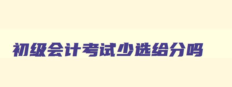 初级会计考试少选给分吗,初级会计考试少选有分吗