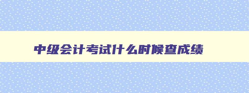 中级会计考试什么时候查成绩,中级会计考试什么时候出成绩单