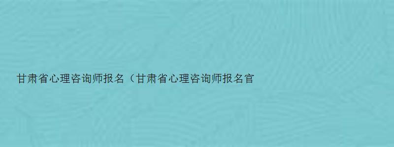 甘肃省心理咨询师报名（甘肃省心理咨询师报名官网入口）