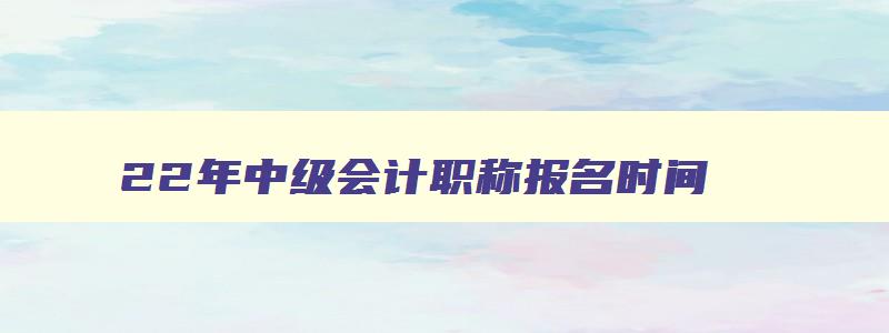 22年中级会计职称报名时间,2023年中级会计职称什么时候考试啊