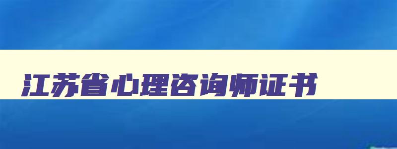 江苏省心理咨询师证书（江苏省心理咨询师证书怎么考取）