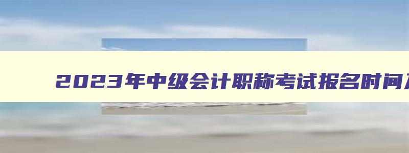 2023年中级会计职称考试报名时间及入口,2023年中级会计职称报名条件及时间