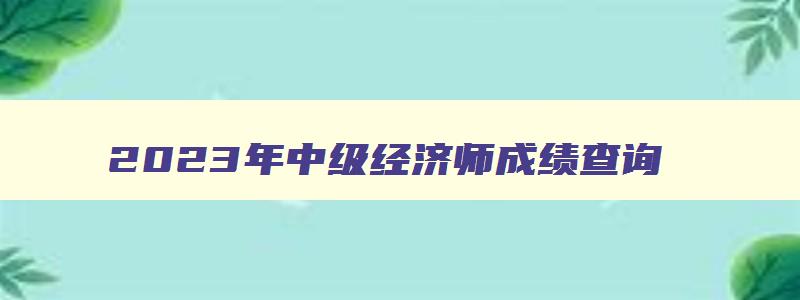 2023年中级经济师成绩查询,2023年中级经济师成绩