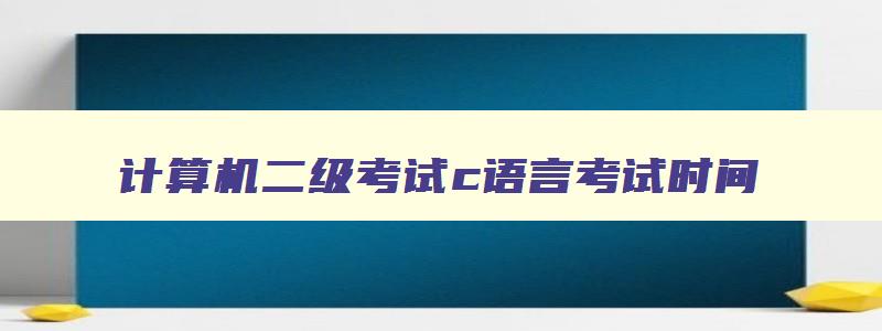 计算机二级考试c语言考试时间,计算机二级c语言考试时间安排