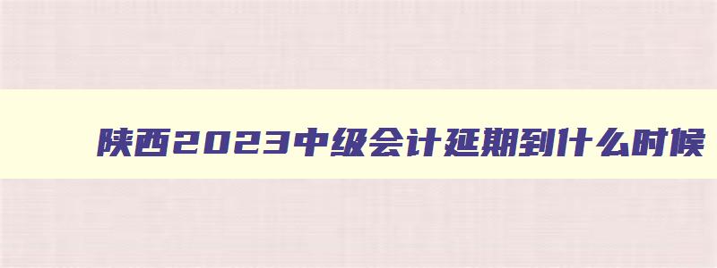 陕西2023中级会计延期到什么时候,2121年会计中级延期考试西安什么时候打印准考证