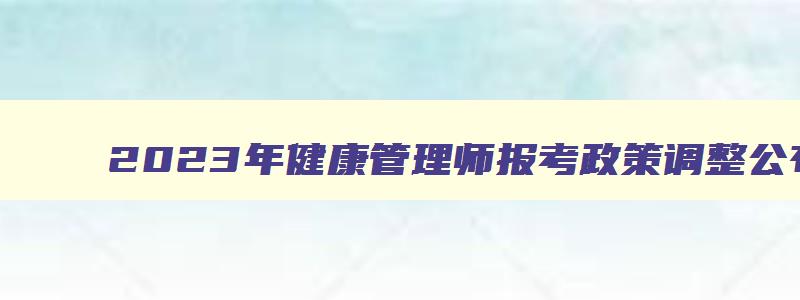 2023年健康管理师报考政策调整公布,2023年健康管理师考试新政策