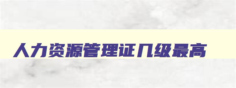 人力资源管理证几级最高,人力资源管理证几级最高