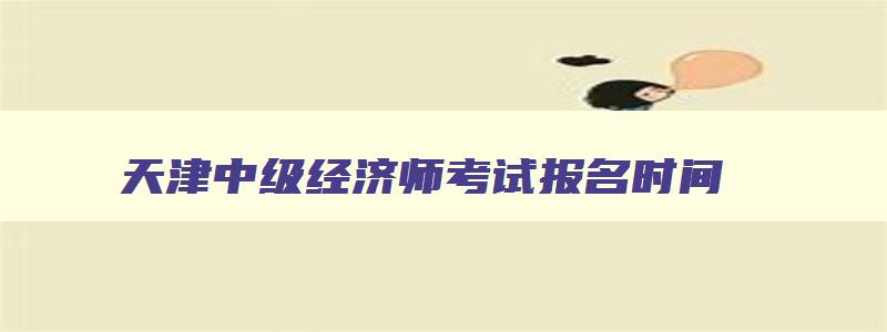 天津中级经济师考试报名时间,天津市2023中级经济师报名时间