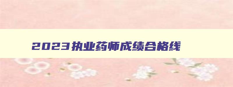 2023执业药师成绩合格线,今年执业药师成绩及格线