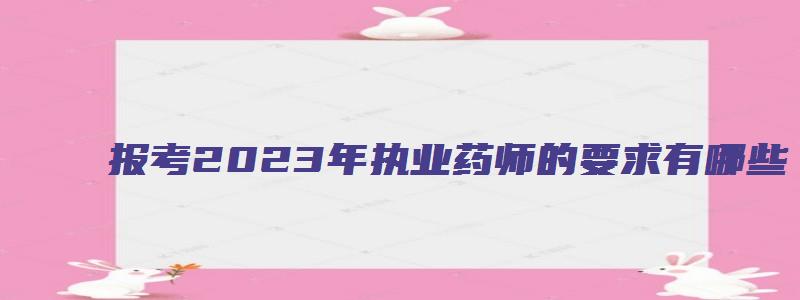 报考2023年执业药师的要求有哪些（报考2023年执业药师的要求有哪些呢）