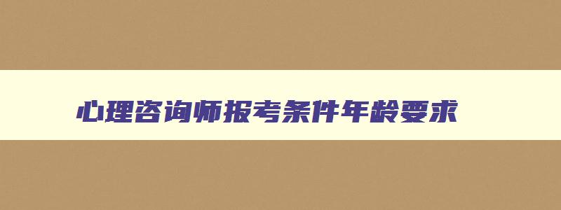 心理咨询师报考条件年龄要求,心理咨询师报考条件20年