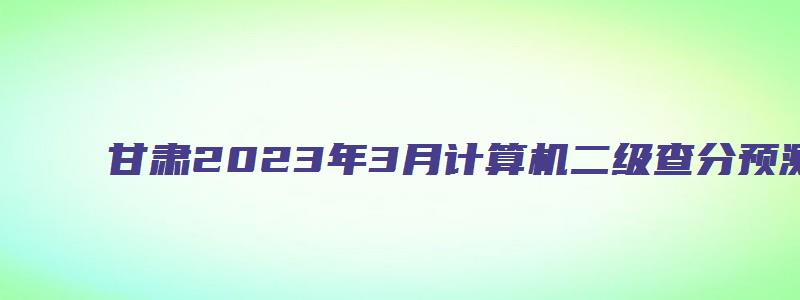 甘肃2023年3月计算机二级查分预测时间（甘肃省2023年3月计算机二级考试时间）