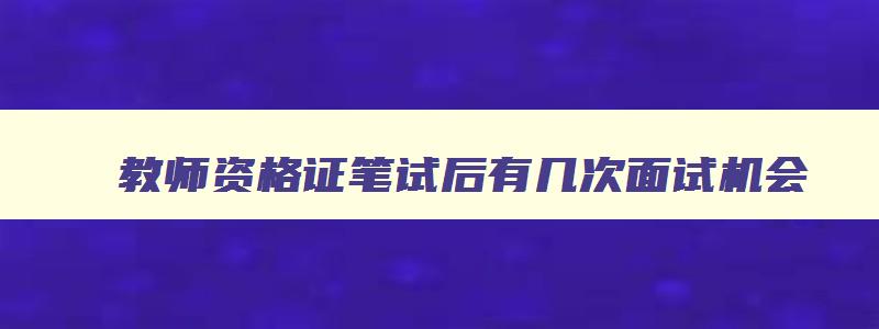 教师资格证笔试后有几次面试机会,教师资格证笔试面试有效期怎么算