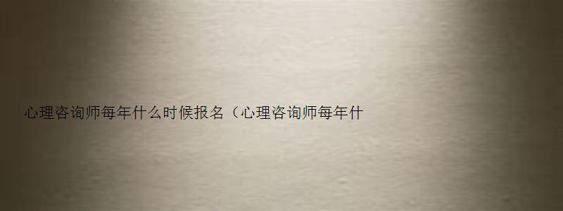 心理咨询师每年什么时候报名（心理咨询师每年什么时候报名考试）