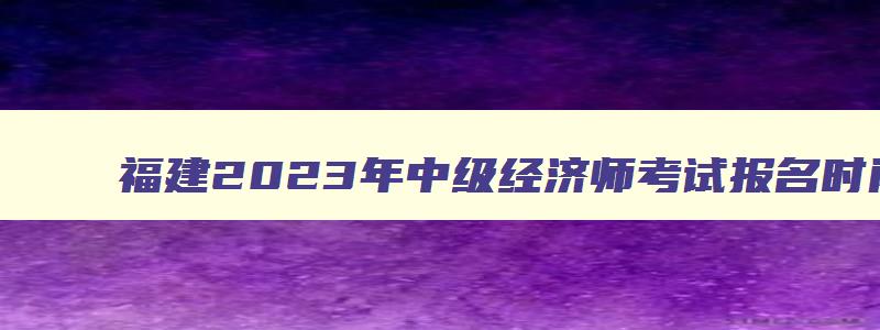 福建2023年中级经济师考试报名时间,2023福建中级经济师考试时间