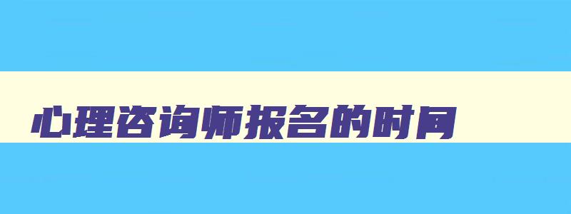 心理咨询师报名的时间,2023年心理咨询师证报名时间