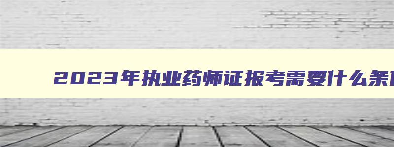 2023年执业药师证报考需要什么条件才能报名,2023年执业药师证报考需要什么条件