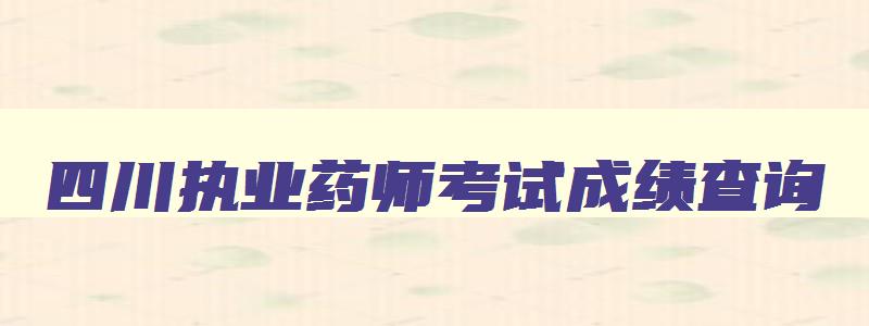 四川执业药师考试成绩查询,四川执业药师出成绩时间