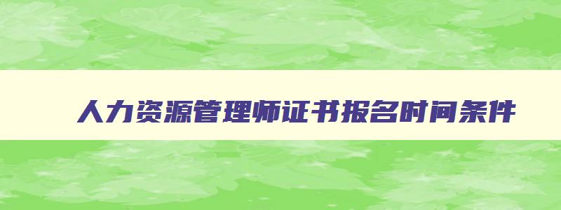 人力资源管理师证书报名时间条件,人力资源管理师证书报名时间2023