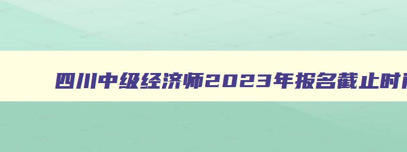 四川中级经济师2023年报名截止时间