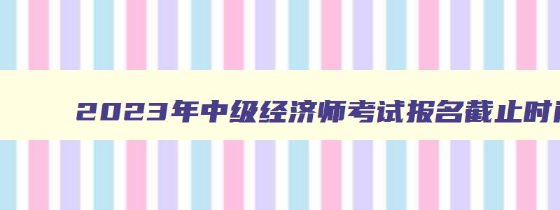 2023年中级经济师考试报名截止时间,2023考中级经济师报名时间