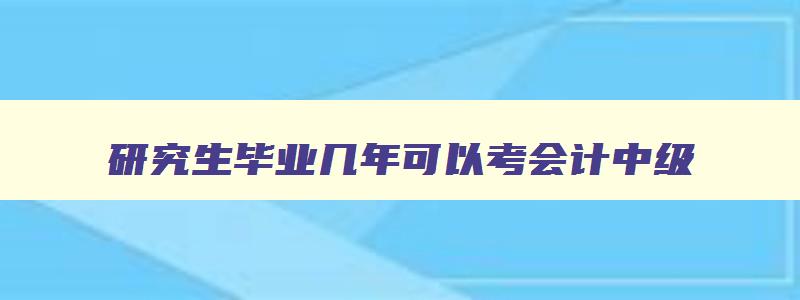 研究生毕业几年可以考会计中级,研究生毕业几年后可以考高级会计师