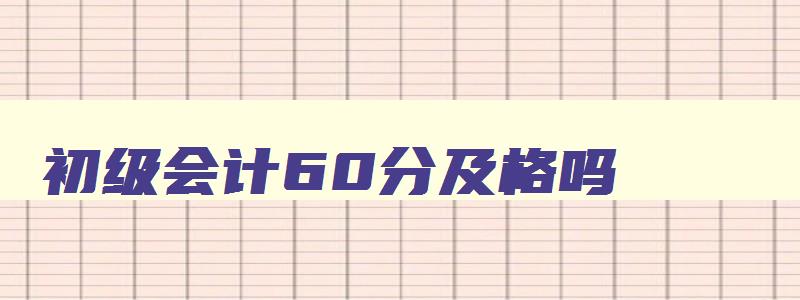 初级会计60分及格吗,初级会计考试60分才能拿证吗