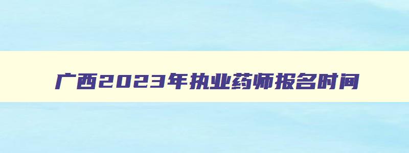 广西2023年执业药师报名时间（广西2023年执业药师报名时间表）