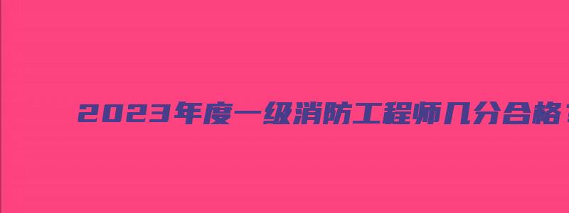 2023年度一级消防工程师几分合格？成绩一般什么时候查？（2023年一级消防工程师成绩公布时间）