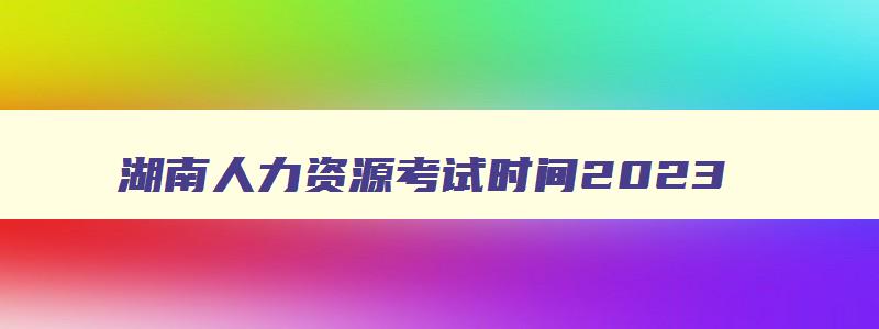 湖南人力资源考试时间2023,湖南人力资源管理师考试时间安排