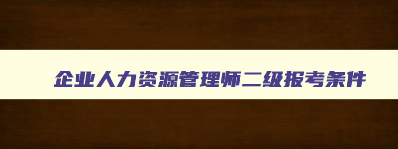 企业人力资源管理师二级报考条件,企业人力资源管理师报名条件