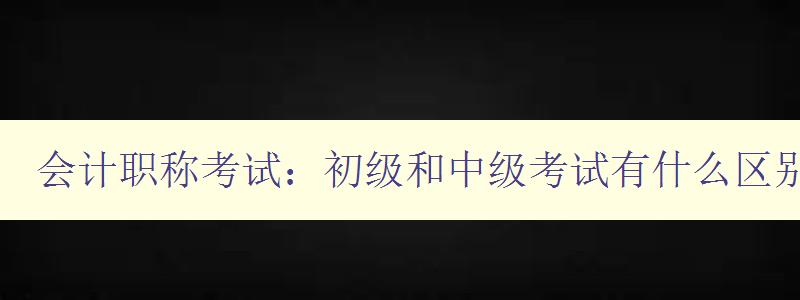 会计职称考试：初级和中级考试有什么区别？