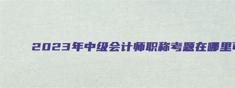 2023年中级会计师职称考题在哪里可以找到（2023年中级会计师职称考题在哪里可以找到答案）