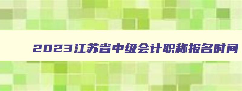 2023江苏省中级会计职称报名时间,2023年江苏中级会计职称的条件