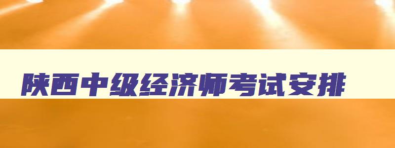 陕西中级经济师考试安排,陕西省中级经济师考试时间2023