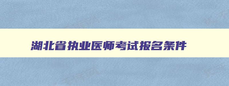 湖北省执业医师考试报名条件,2023年湖北执业医师考试网上报名时间