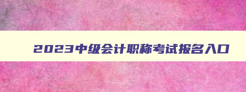 2023中级会计职称考试报名入口,2023年中级会计职称报名网址