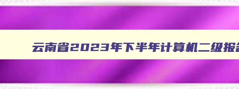 云南省2023年下半年计算机二级报名时间,云南省2023年3月计算机二级考试报名时间