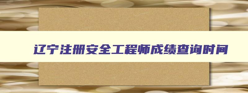 辽宁注册安全工程师成绩查询时间,辽宁注册安全师报考时间